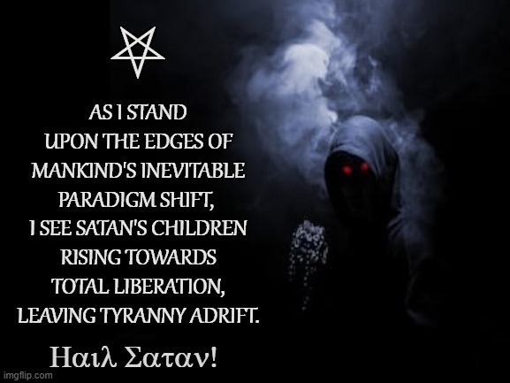 Satan's Kingdom | ⛧; AS I STAND UPON THE EDGES OF MANKIND'S INEVITABLE PARADIGM SHIFT, 
I SEE SATAN'S CHILDREN RISING TOWARDS TOTAL LIBERATION, LEAVING TYRANNY ADRIFT. Hail Satan! | image tagged in satan,lucifer,liberation,freedom,tyranny,paradigm shift | made w/ Imgflip meme maker