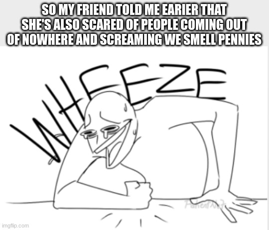 Seriously,  since I got that penny, I am scared (reference from my post from yesterday) | SO MY FRIEND TOLD ME EARIER THAT SHE'S ALSO SCARED OF PEOPLE COMING OUT OF NOWHERE AND SCREAMING WE SMELL PENNIES | image tagged in wheeze,oh no,help | made w/ Imgflip meme maker