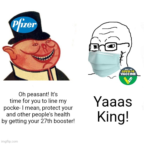 Covid panicking leftists are useful idiots to corporate greed | Oh peasant! It's time for you to line my pocke- I mean, protect your and other people's health by getting your 27th booster! Yaaas King! | image tagged in big pharma,corporate greed,vaccines,stupid liberals,brainwashing | made w/ Imgflip meme maker