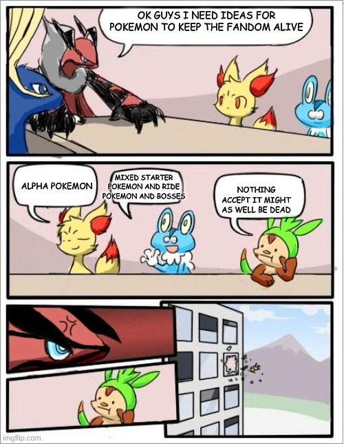 Pokemon board meeting | OK GUYS I NEED IDEAS FOR POKEMON TO KEEP THE FANDOM ALIVE; MIXED STARTER POKEMON AND RIDE POKEMON AND BOSSES; ALPHA POKEMON; NOTHING ACCEPT IT MIGHT AS WELL BE DEAD | image tagged in pokemon board meeting | made w/ Imgflip meme maker