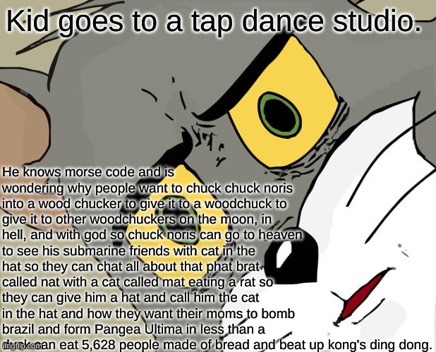 Tap dancing | Kid goes to a tap dance studio. He knows morse code and is wondering why people want to chuck chuck noris into a wood chucker to give it to a woodchuck to give it to other woodchuckers on the moon, in hell, and with god so chuck noris can go to heaven to see his submarine friends with cat in the hat so they can chat all about that phat brat called nat with a cat called mat eating a rat so they can give him a hat and call him the cat in the hat and how they want their moms to bomb brazil and form Pangea Ultima in less than a duck can eat 5,628 people made of bread and beat up kong's ding dong. | image tagged in memes,unsettled tom | made w/ Imgflip meme maker