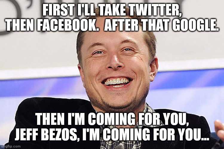 I just hope that Musk is actually for free speech.  I don't know where he stands politically. | FIRST I'LL TAKE TWITTER, THEN FACEBOOK.  AFTER THAT GOOGLE. THEN I'M COMING FOR YOU, JEFF BEZOS, I'M COMING FOR YOU... | image tagged in elon musk,twitter,facebook,google,youtube,then amazon | made w/ Imgflip meme maker