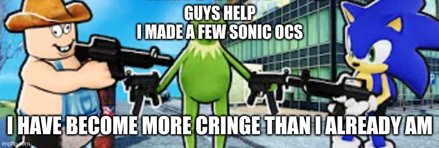 Cleetus, Kermit and Sonic pointing guns at eachother | GUYS HELP
I MADE A FEW SONIC OCS; I HAVE BECOME MORE CRINGE THAN I ALREADY AM | image tagged in cleetus kermit and sonic pointing guns at eachother | made w/ Imgflip meme maker