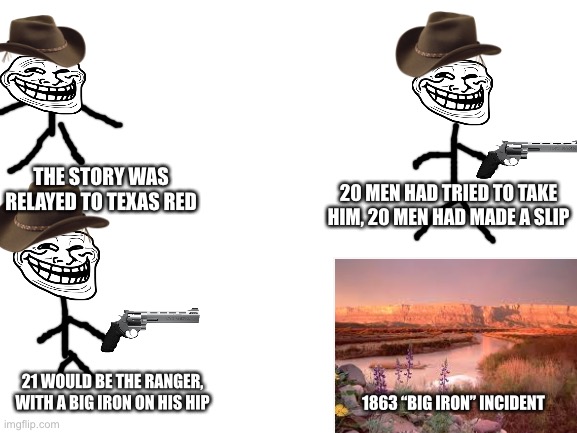 From Texas red to Texas dead | 20 MEN HAD TRIED TO TAKE HIM, 20 MEN HAD MADE A SLIP; THE STORY WAS RELAYED TO TEXAS RED; 21 WOULD BE THE RANGER, WITH A BIG IRON ON HIS HIP; 1863 “BIG IRON” INCIDENT | image tagged in blank white template,texas red,arizona ranger,big iron | made w/ Imgflip meme maker
