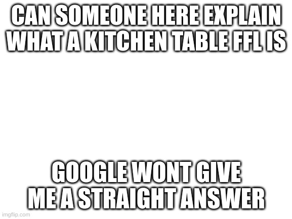 i need an explaination | CAN SOMEONE HERE EXPLAIN WHAT A KITCHEN TABLE FFL IS; GOOGLE WONT GIVE ME A STRAIGHT ANSWER | image tagged in blank white template | made w/ Imgflip meme maker