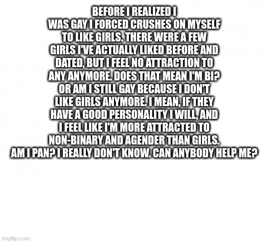 I'm kind of confused. I think I'm gay, but I kind of like nonbinary people. I don't think I like them as much, though. They have | BEFORE I REALIZED I WAS GAY I FORCED CRUSHES ON MYSELF TO LIKE GIRLS. THERE WERE A FEW GIRLS I'VE ACTUALLY LIKED BEFORE AND DATED, BUT I FEEL NO ATTRACTION TO ANY ANYMORE. DOES THAT MEAN I'M BI? OR AM I STILL GAY BECAUSE I DON'T LIKE GIRLS ANYMORE. I MEAN, IF THEY HAVE A GOOD PERSONALITY I WILL, AND I FEEL LIKE I'M MORE ATTRACTED TO NON-BINARY AND AGENDER THAN GIRLS. AM I PAN? I REALLY DON'T KNOW. CAN ANYBODY HELP ME? | image tagged in blank background | made w/ Imgflip meme maker