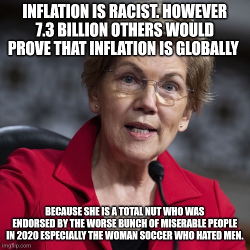 Elizabeth Warren and her scapegoats | INFLATION IS RACIST. HOWEVER 7.3 BILLION OTHERS WOULD PROVE THAT INFLATION IS GLOBALLY; BECAUSE SHE IS A TOTAL NUT WHO WAS ENDORSED BY THE WORSE BUNCH OF MISERABLE PEOPLE IN 2020 ESPECIALLY THE WOMAN SOCCER WHO HATED MEN. | image tagged in inflation,globalism,lunatic,sore loser | made w/ Imgflip meme maker