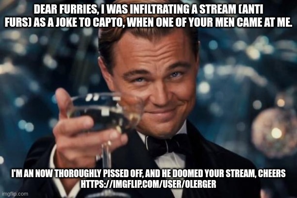 Leonardo Dicaprio Cheers Meme | DEAR FURRIES, I WAS INFILTRATING A STREAM (ANTI FURS) AS A JOKE TO CAPTO, WHEN ONE OF YOUR MEN CAME AT ME. I'M AN NOW THOROUGHLY PISSED OFF, AND HE DOOMED YOUR STREAM, CHEERS
HTTPS://IMGFLIP.COM/USER/OLERGER | image tagged in memes,leonardo dicaprio cheers | made w/ Imgflip meme maker