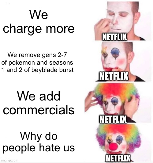 Why did you remove it Netflix? You know what happened when EA started focusing on money more than the fans, right? | We charge more; NETFLIX; We remove gens 2-7 of pokemon and seasons 1 and 2 of beyblade burst; NETFLIX; We add commercials; NETFLIX; Why do people hate us; NETFLIX | image tagged in memes,clown applying makeup | made w/ Imgflip meme maker