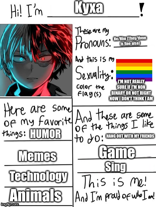 Not really sure what gender I am (Boy or Non Binary - although I think I'm a boy, I'm just not 100% sure) | Kyxa; He/Him (They/them is fine also); I'M NOT REALLY SURE IF I'M NON BINARY OR NOT RIGHT NOW I DON'T THINK I AM; HUMOR; HANG OUT WITH MY FRIENDS; Game; Memes; Sing; Technology; Animals | image tagged in hi i'm | made w/ Imgflip meme maker