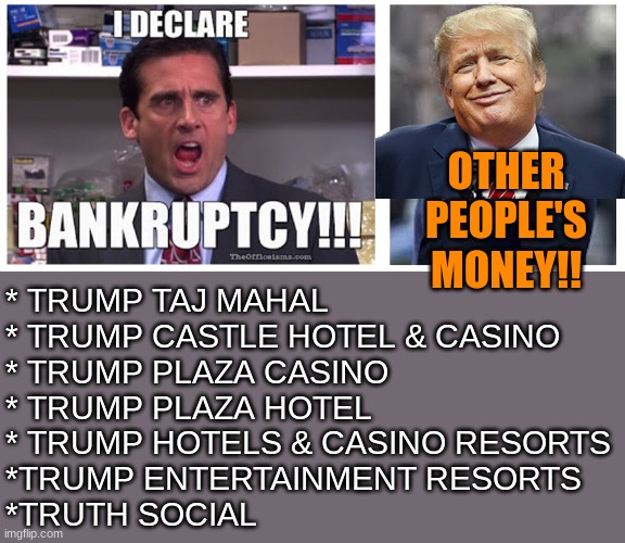 So exactly what if Troof social fails? That's why they call it Banktrumpcy | OTHER
PEOPLE'S
MONEY!! * TRUMP TAJ MAHAL
* TRUMP CASTLE HOTEL & CASINO
* TRUMP PLAZA CASINO
* TRUMP PLAZA HOTEL
* TRUMP HOTELS & CASINO RESORTS
*TRUMP ENTERTAINMENT RESORTS
*TRUTH SOCIAL | image tagged in i declare bankruptcy trump,bankruptcy,trump,social media | made w/ Imgflip meme maker