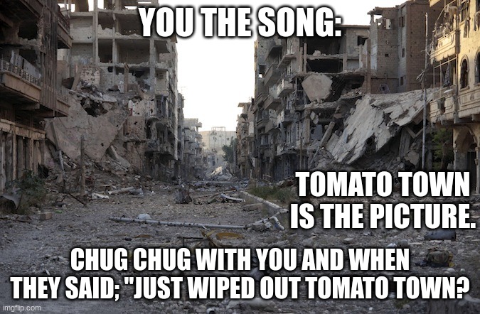 War Zone | YOU THE SONG:; TOMATO TOWN IS THE PICTURE. CHUG CHUG WITH YOU AND WHEN THEY SAID; "JUST WIPED OUT TOMATO TOWN? | image tagged in war zone | made w/ Imgflip meme maker