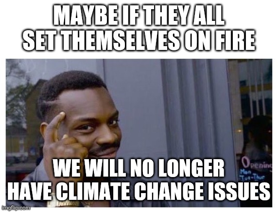 maybe if | MAYBE IF THEY ALL SET THEMSELVES ON FIRE WE WILL NO LONGER HAVE CLIMATE CHANGE ISSUES | image tagged in maybe if | made w/ Imgflip meme maker