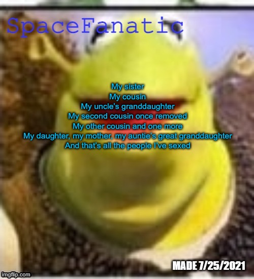 Ye Olde Announcements | My sister
My cousin
My uncle’s granddaughter
My second cousin once removed
My other cousin and one more
My daughter, my mother, my auntie’s great granddaughter
And that’s all the people I’ve sexed | image tagged in spacefanatic announcement temp | made w/ Imgflip meme maker
