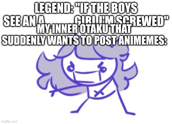 Jaiden animations scream | LEGEND: "IF THE BOYS SEE AN A____ GIRL I'M SCREWED"; MY INNER OTAKU THAT SUDDENLY WANTS TO POST ANIMEMES: | image tagged in jaiden animations scream | made w/ Imgflip meme maker