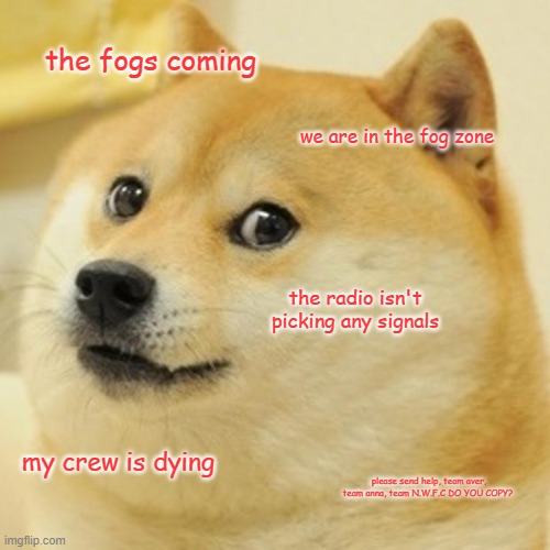 Doge Meme | the fogs coming; we are in the fog zone; the radio isn't picking any signals; my crew is dying; please send help, team aver, team anna, team N.W.F.C DO YOU COPY? | image tagged in memes,doge | made w/ Imgflip meme maker