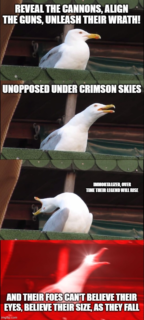 those lines from Dreadnought by Sabaton do be like that | REVEAL THE CANNONS, ALIGN THE GUNS, UNLEASH THEIR WRATH! UNOPPOSED UNDER CRIMSON SKIES; IMMORTALIZED, OVER TIME THEIR LEGEND WILL RISE; AND THEIR FOES CAN'T BELIEVE THEIR EYES, BELIEVE THEIR SIZE, AS THEY FALL | image tagged in memes,inhaling seagull | made w/ Imgflip meme maker