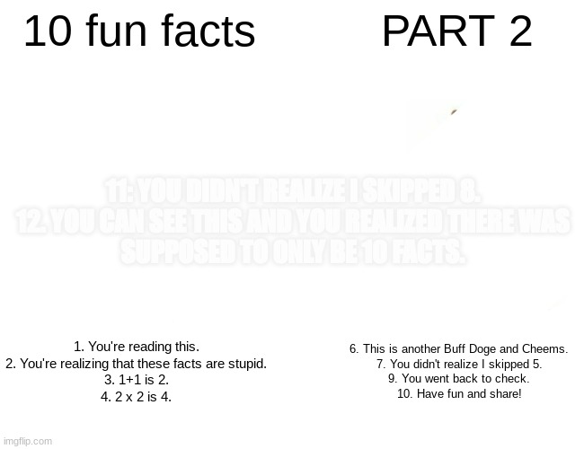 <insert title here> | 10 fun facts; PART 2; 11: YOU DIDN'T REALIZE I SKIPPED 8.
12. YOU CAN SEE THIS AND YOU REALIZED THERE WAS
SUPPOSED TO 0NLY BE 10 FACTS. 1. You're reading this.
2. You're realizing that these facts are stupid.
3. 1+1 is 2.
4. 2 x 2 is 4. 6. This is another Buff Doge and Cheems.
7. You didn't realize I skipped 5.
9. You went back to check.
10. Have fun and share! | image tagged in memes,funny,fun | made w/ Imgflip meme maker