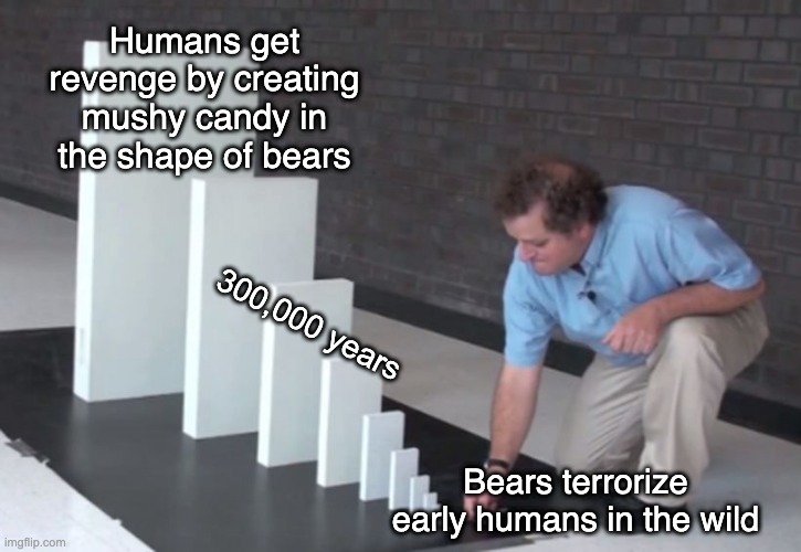 Domino Effect | Humans get revenge by creating mushy candy in the shape of bears; 300,000 years; Bears terrorize early humans in the wild | image tagged in domino effect | made w/ Imgflip meme maker