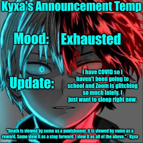 Nvm I made my own in a few minutes so it isn't perfect but whatever | Kyxa's Announcement Temp; Mood:; Exhausted; Update:; I have COVID so I haven't been going to school and Zoom is glitching so much lately. I just want to sleep right now. "Death is viewed by some as a punishment. It is viewed by some as a reward. Some view it as a step forward. I view it as all of the above." - Kyxa | image tagged in announcement | made w/ Imgflip meme maker