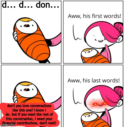 Aww, His Last Words | d... d... don... don't you love conversations like this one? i know i do. but if you want the rest of this conversation, i need your financial contributions. don't wait! | image tagged in aww his last words | made w/ Imgflip meme maker