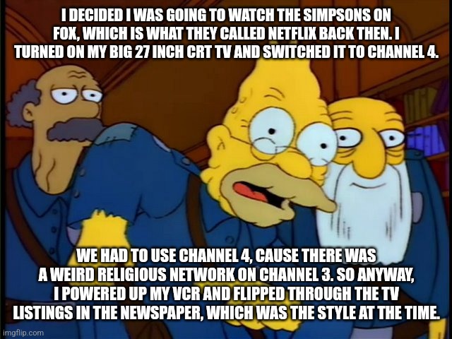 This episode is almost 30 years old | I DECIDED I WAS GOING TO WATCH THE SIMPSONS ON FOX, WHICH IS WHAT THEY CALLED NETFLIX BACK THEN. I TURNED ON MY BIG 27 INCH CRT TV AND SWITCHED IT TO CHANNEL 4. WE HAD TO USE CHANNEL 4, CAUSE THERE WAS A WEIRD RELIGIOUS NETWORK ON CHANNEL 3. SO ANYWAY, I POWERED UP MY VCR AND FLIPPED THROUGH THE TV LISTINGS IN THE NEWSPAPER, WHICH WAS THE STYLE AT THE TIME. | image tagged in grandpa tied an onion to his belt,simpsons,old | made w/ Imgflip meme maker
