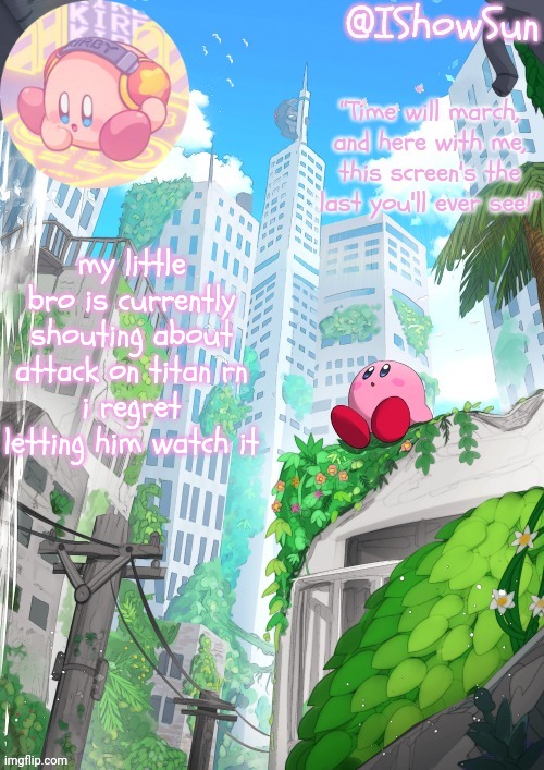 IShowSun but Kirby edition | my little bro is currently shouting about attack on titan rn
i regret letting him watch it | image tagged in ishowsun but kirby edition | made w/ Imgflip meme maker