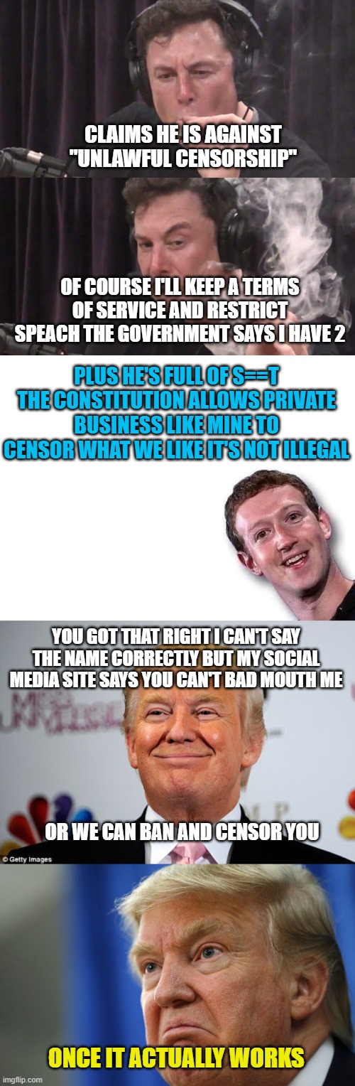 CLAIMS HE IS AGAINST "UNLAWFUL CENSORSHIP"; OF COURSE I'LL KEEP A TERMS OF SERVICE AND RESTRICT SPEACH THE GOVERNMENT SAYS I HAVE 2; PLUS HE'S FULL OF S==T THE CONSTITUTION ALLOWS PRIVATE BUSINESS LIKE MINE TO CENSOR WHAT WE LIKE IT'S NOT ILLEGAL; YOU GOT THAT RIGHT I CAN'T SAY THE NAME CORRECTLY BUT MY SOCIAL MEDIA SITE SAYS YOU CAN'T BAD MOUTH ME; OR WE CAN BAN AND CENSOR YOU; ONCE IT ACTUALLY WORKS | image tagged in elon musk weed,mark zuckerberg,donald trump approves,mad trump | made w/ Imgflip meme maker