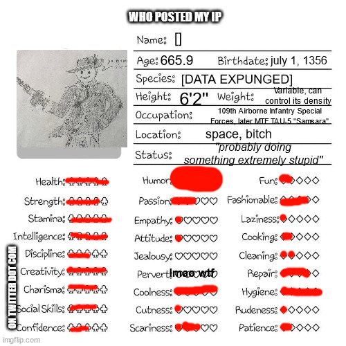 twitter dot com | WHO POSTED MY IP; []; 665.9; july 1, 1356; [DATA EXPUNGED]; Variable, can control its density; 6'2''; 109th Airborne Infantry Special Forces, later MTF TAU-5 "Samsara"; space, bitch; "probably doing something extremely stupid"; lmao wtf; ON TWITTER DOT COM | image tagged in profile card | made w/ Imgflip meme maker