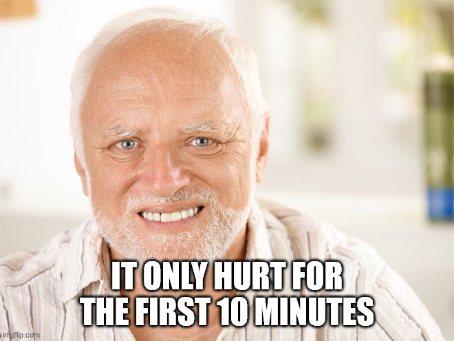 Awkward smiling old man | IT ONLY HURT FOR THE FIRST 10 MINUTES | image tagged in awkward smiling old man | made w/ Imgflip meme maker