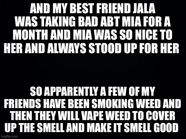 Black background | AND MY BEST FRIEND JALA WAS TAKING BAD ABT MIA FOR A MONTH AND MIA WAS SO NICE TO HER AND ALWAYS STOOD UP FOR HER; SO APPARENTLY A FEW OF MY FRIENDS HAVE BEEN SMOKING WEED AND THEN THEY WILL VAPE WEED TO COVER UP THE SMELL AND MAKE IT SMELL GOOD | image tagged in black background | made w/ Imgflip meme maker
