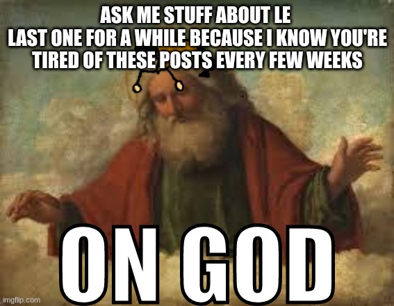 ON GOD | ASK ME STUFF ABOUT LE 
LAST ONE FOR A WHILE BECAUSE I KNOW YOU'RE TIRED OF THESE POSTS EVERY FEW WEEKS | image tagged in on god | made w/ Imgflip meme maker