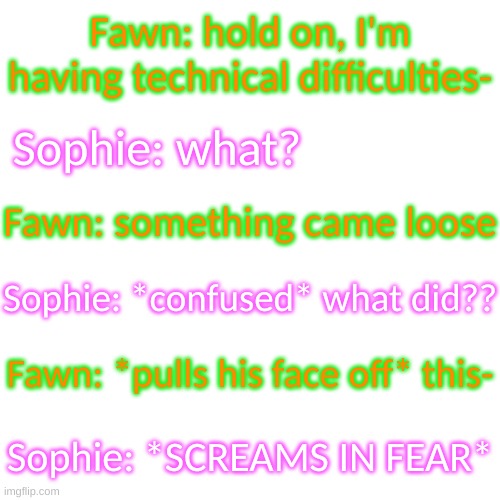 With Sophie being a daycare assistant and nurse, this terrifies her- | Fawn: hold on, I'm having technical difficulties-; Sophie: what? Fawn: something came loose; Sophie: *confused* what did?? Fawn: *pulls his face off* this-; Sophie: *SCREAMS IN FEAR* | image tagged in blank transparent square | made w/ Imgflip meme maker