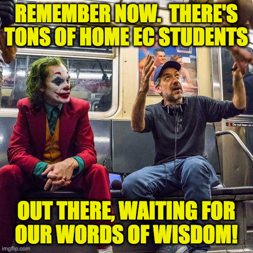 Joker listening | REMEMBER NOW.  THERE'S
TONS OF HOME EC STUDENTS OUT THERE, WAITING FOR
OUR WORDS OF WISDOM! | image tagged in joker listening | made w/ Imgflip meme maker