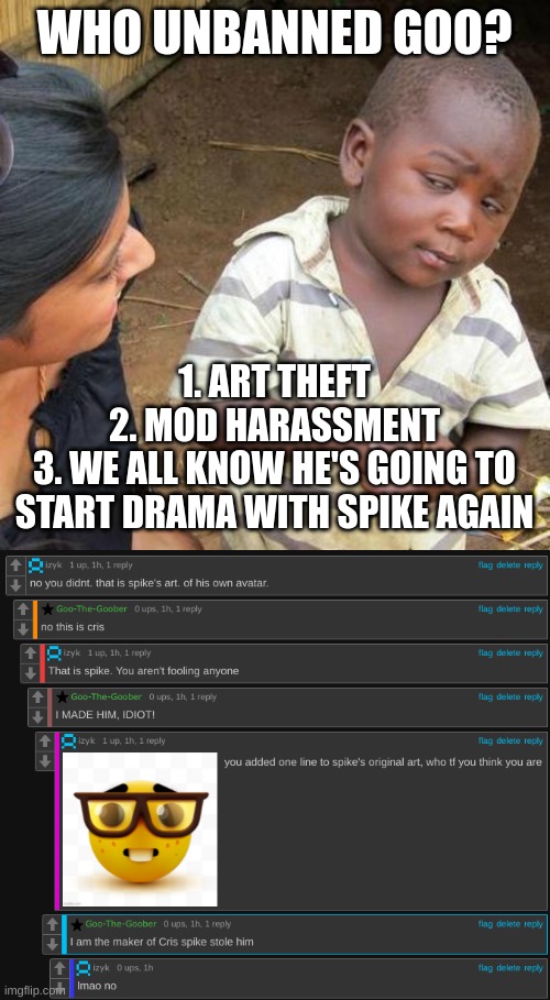 I just wanna know | WHO UNBANNED GOO? 1. ART THEFT
2. MOD HARASSMENT
3. WE ALL KNOW HE'S GOING TO START DRAMA WITH SPIKE AGAIN | image tagged in memes,third world skeptical kid | made w/ Imgflip meme maker