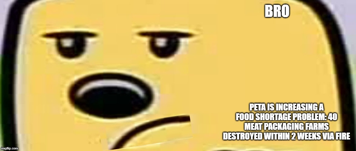 And its coming Fall 2022 | BRO; PETA IS INCREASING A FOOD SHORTAGE PROBLEM: 40 MEAT PACKAGING FARMS DESTROYED WITHIN 2 WEEKS VIA FIRE | image tagged in unsmug wubbzy | made w/ Imgflip meme maker