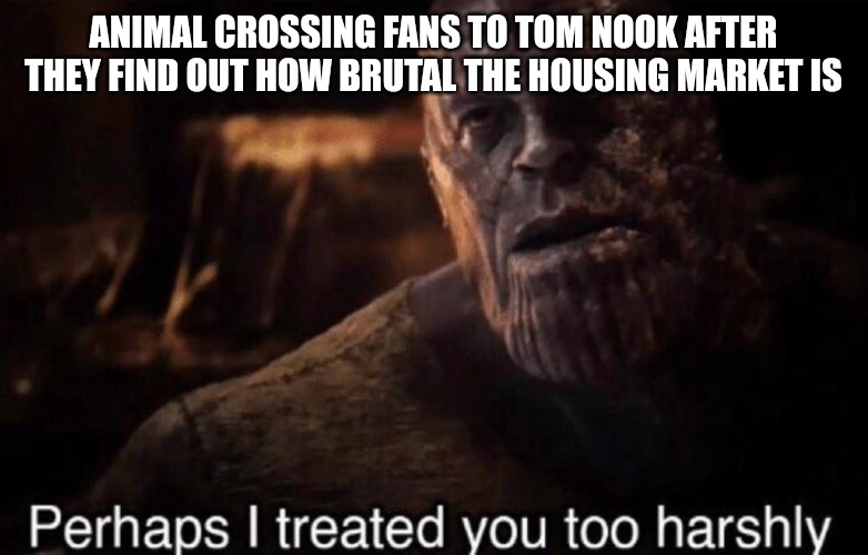 Toom Nook Isn't A Bad Guy | ANIMAL CROSSING FANS TO TOM NOOK AFTER THEY FIND OUT HOW BRUTAL THE HOUSING MARKET IS | image tagged in perhaps i treated you too harshly | made w/ Imgflip meme maker
