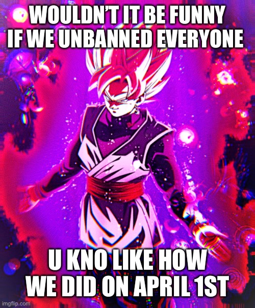 It joke btw | WOULDN’T IT BE FUNNY IF WE UNBANNED EVERYONE; U KNO LIKE HOW WE DID ON APRIL 1ST | image tagged in goku black there is no longer _ improved | made w/ Imgflip meme maker