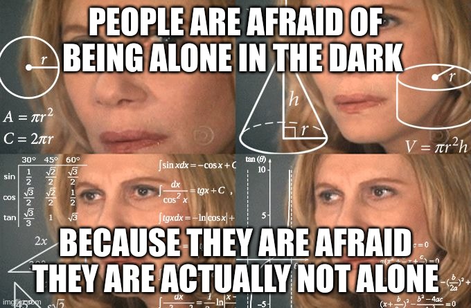 Calculating meme | PEOPLE ARE AFRAID OF BEING ALONE IN THE DARK; BECAUSE THEY ARE AFRAID THEY ARE ACTUALLY NOT ALONE | image tagged in calculating meme | made w/ Imgflip meme maker