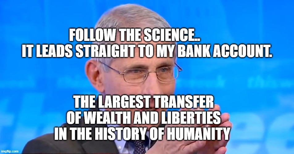 Dr. Fauci 2020 | FOLLOW THE SCIENCE..            IT LEADS STRAIGHT TO MY BANK ACCOUNT. THE LARGEST TRANSFER OF WEALTH AND LIBERTIES IN THE HISTORY OF HUMANITY | image tagged in dr fauci 2020 | made w/ Imgflip meme maker