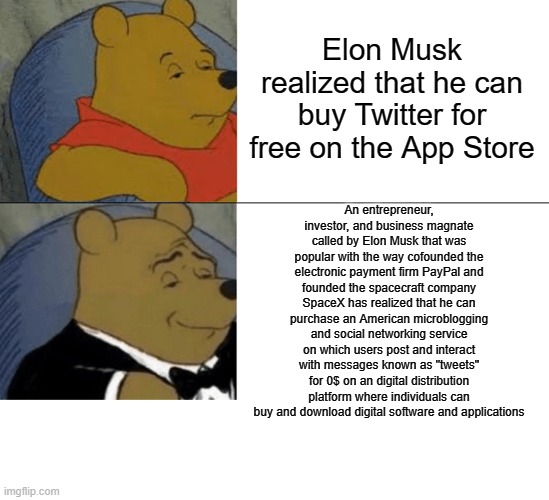 . | Elon Musk realized that he can buy Twitter for free on the App Store; An entrepreneur, investor, and business magnate called by Elon Musk that was popular with the way cofounded the electronic payment firm PayPal and founded the spacecraft company SpaceX has realized that he can purchase an American microblogging and social networking service on which users post and interact with messages known as "tweets" for 0$ on an digital distribution platform where individuals can buy and download digital software and applications | image tagged in memes,tuxedo winnie the pooh | made w/ Imgflip meme maker