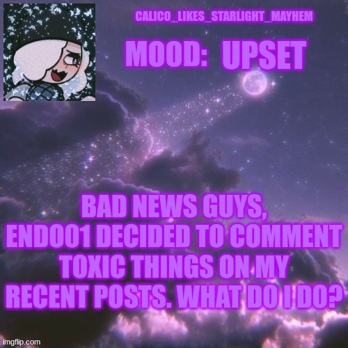 What do I do now | UPSET; BAD NEWS GUYS, ENDO01 DECIDED TO COMMENT TOXIC THINGS ON MY RECENT POSTS. WHAT DO I DO? | image tagged in calico_likes_starlight_mayhem official announcement temp | made w/ Imgflip meme maker