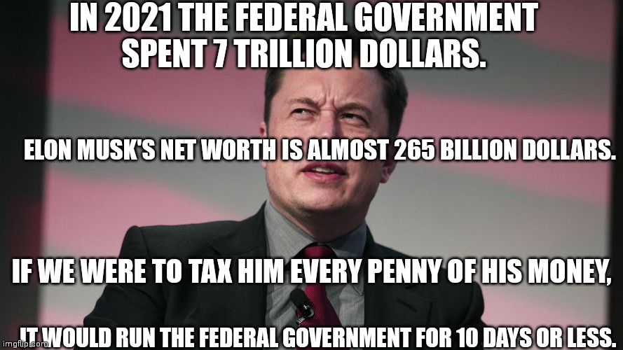 Confused Elon Musk |  IN 2021 THE FEDERAL GOVERNMENT SPENT 7 TRILLION DOLLARS. ELON MUSK'S NET WORTH IS ALMOST 265 BILLION DOLLARS. IF WE WERE TO TAX HIM EVERY PENNY OF HIS MONEY, IT WOULD RUN THE FEDERAL GOVERNMENT FOR 10 DAYS OR LESS. | image tagged in confused elon musk | made w/ Imgflip meme maker