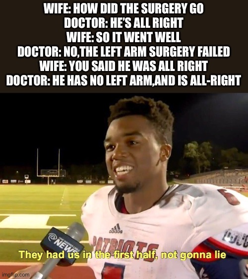 They had us in the first half | WIFE: HOW DID THE SURGERY GO
DOCTOR: HE’S ALL RIGHT
WIFE: SO IT WENT WELL
DOCTOR: NO,THE LEFT ARM SURGERY FAILED
WIFE: YOU SAID HE WAS ALL RIGHT
DOCTOR: HE HAS NO LEFT ARM,AND IS ALL-RIGHT | image tagged in they had us in the first half | made w/ Imgflip meme maker