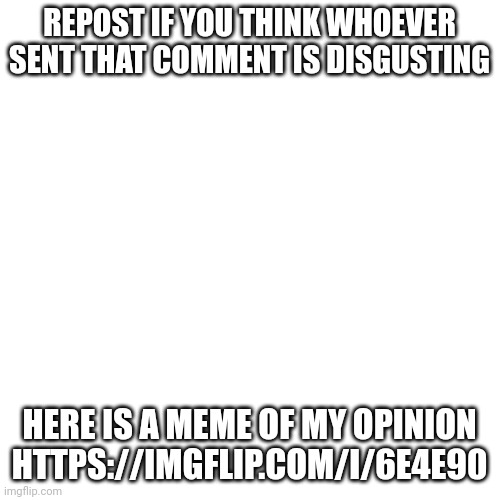 https://imgflip.com/i/6e4e90 | REPOST IF YOU THINK WHOEVER SENT THAT COMMENT IS DISGUSTING; HERE IS A MEME OF MY OPINION
HTTPS://IMGFLIP.COM/I/6E4E90 | image tagged in memes,blank transparent square | made w/ Imgflip meme maker