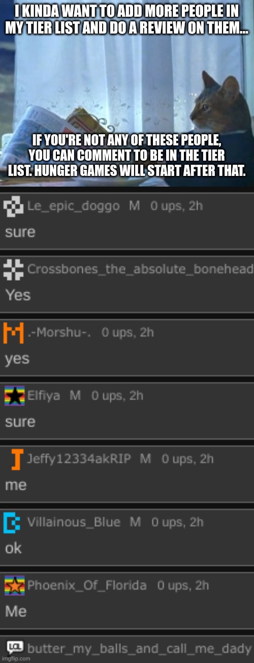 they've already been added. (mod note wheres me candiezFN)(foxy note: you gotta comment) | I KINDA WANT TO ADD MORE PEOPLE IN MY TIER LIST AND DO A REVIEW ON THEM... IF YOU'RE NOT ANY OF THESE PEOPLE, YOU CAN COMMENT TO BE IN THE TIER LIST. HUNGER GAMES WILL START AFTER THAT. | image tagged in memes,i should buy a boat cat | made w/ Imgflip meme maker