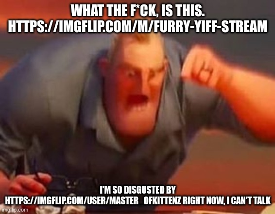 capto note: the person who spammed gore needs a punishment ASAP. that shit made me lightheaded and i even threw up. | WHAT THE F*CK, IS THIS. HTTPS://IMGFLIP.COM/M/FURRY-YIFF-STREAM; I'M SO DISGUSTED BY HTTPS://IMGFLIP.COM/USER/MASTER_OFKITTENZ RIGHT NOW, I CAN'T TALK | image tagged in mr incredible mad | made w/ Imgflip meme maker