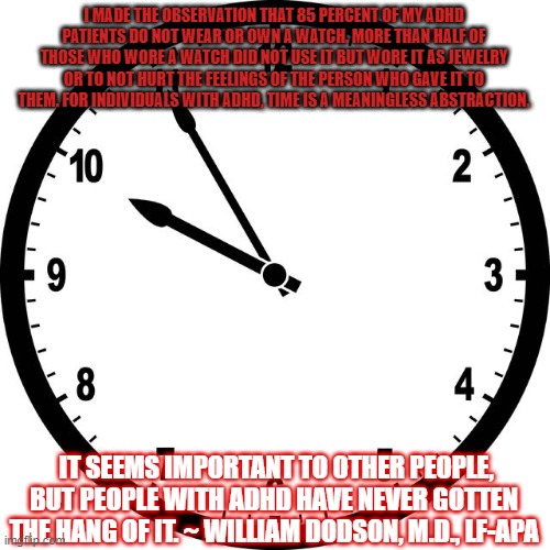 clock | I MADE THE OBSERVATION THAT 85 PERCENT OF MY ADHD PATIENTS DO NOT WEAR OR OWN A WATCH. MORE THAN HALF OF THOSE WHO WORE A WATCH DID NOT USE IT BUT WORE IT AS JEWELRY OR TO NOT HURT THE FEELINGS OF THE PERSON WHO GAVE IT TO THEM. FOR INDIVIDUALS WITH ADHD, TIME IS A MEANINGLESS ABSTRACTION. IT SEEMS IMPORTANT TO OTHER PEOPLE, BUT PEOPLE WITH ADHD HAVE NEVER GOTTEN THE HANG OF IT. ~ WILLIAM DODSON, M.D., LF-APA | image tagged in clock | made w/ Imgflip meme maker