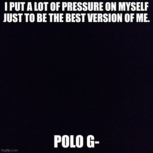 why am i sad rn | I PUT A LOT OF PRESSURE ON MYSELF JUST TO BE THE BEST VERSION OF ME. POLO G- | image tagged in black screen | made w/ Imgflip meme maker