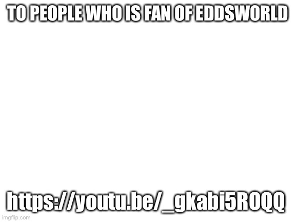https://youtu.be/_gkabi5ROQQ | TO PEOPLE WHO IS FAN OF EDDSWORLD; https://youtu.be/_gkabi5ROQQ | image tagged in blank white template | made w/ Imgflip meme maker